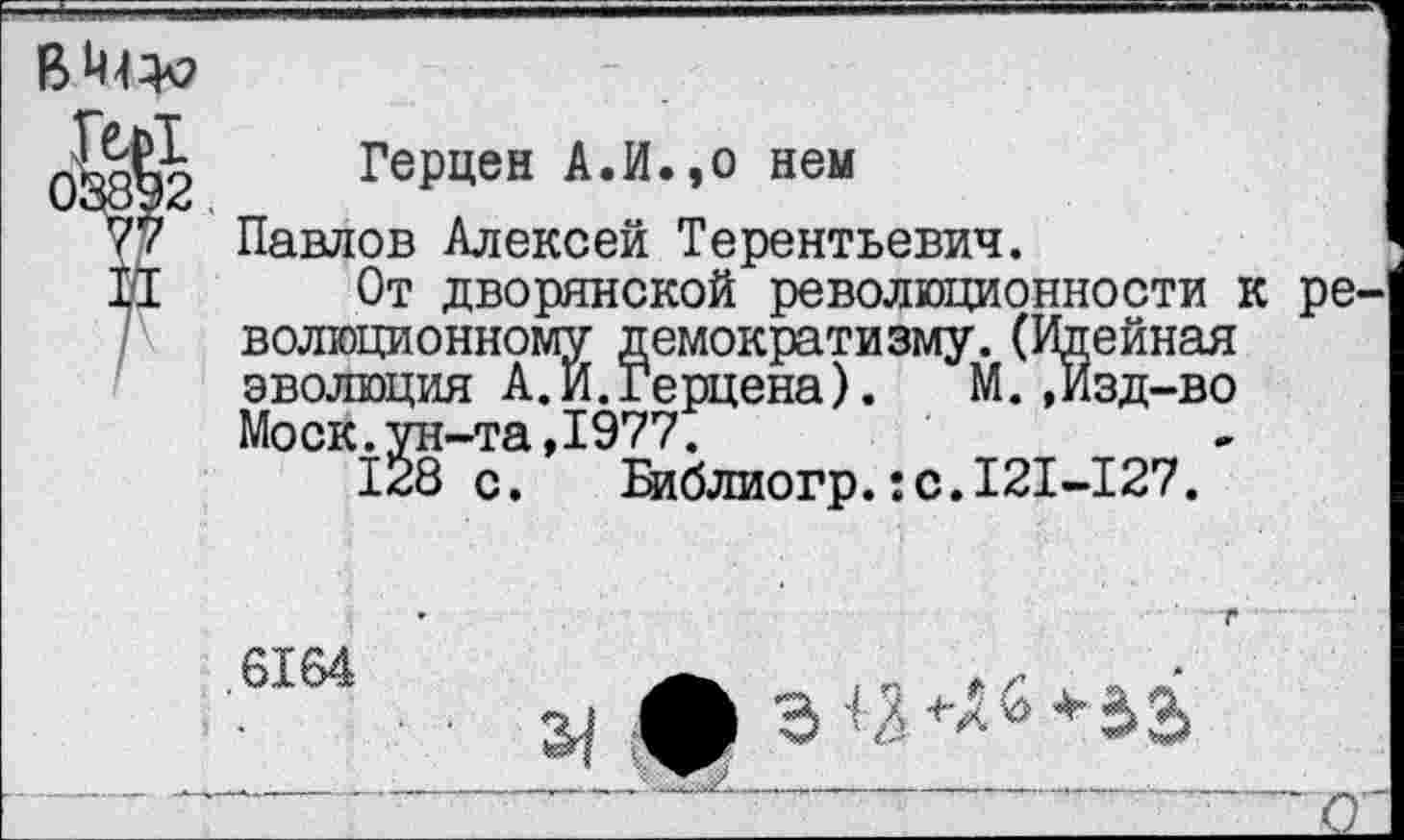 ﻿
Герцен А.И.,о нем
Павлов Алексей Терентьевич.
От дворянской революционности к революционному демократизму.(Идейная эволюция А.И.Герцена).	М.,Изд-во
Моск.ун-та,1977.
128 с. Библиогр.:с.121-127.